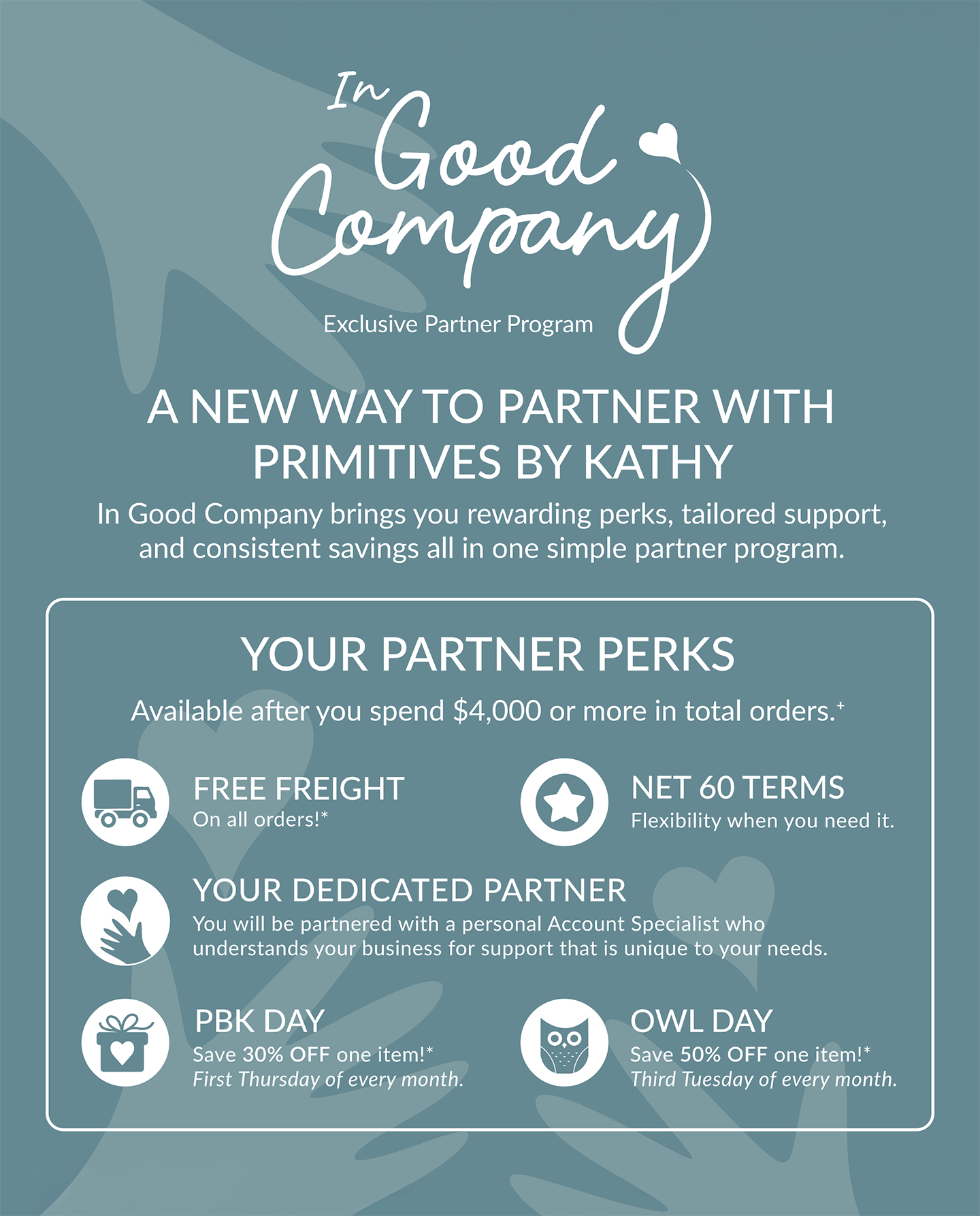 NOW INTRODUCING - In Good Company Exclusive Partner Program  ||  A NEW WAY TO PARTNER WITH PRIMITIVES BY KATHY - In Good Company brings you rewarding perks, tailored support, and consistent savings all in one simple partner program.  ||  YOUR PARTNER PERKS - Available after you spend $4,000 or more in total orders. |  FREE FREIGHT - On all orders!*  |  NET 60 TERMS - Flexibility when you need it.  |  YOUR DEDICATED PARTNER - You will be partnered with a personal Account Specialist who understands your business for support that is unique to your needs.  |  PBK DAY - Save 30% OFF one item!* First Thursday of every month.  |  OWL DAY - Save 50% OFF one item!* Third Tuesday of every month.