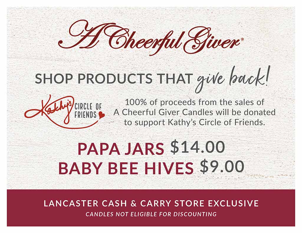 A Lancaster Cash & Carry Store Exclusive  |  A Cheerful Giver Candles  |  SHOP PRODUCTS THAT give back!  |  100% of proceeds from the sales of A Cheerful Giver Candles will be donated to support Kathy’s Circle of Friends.  |  *A Cheerful Giver candles available in Lancaster Cash & Carry Warehouse only. Candles not eligible for discounting.