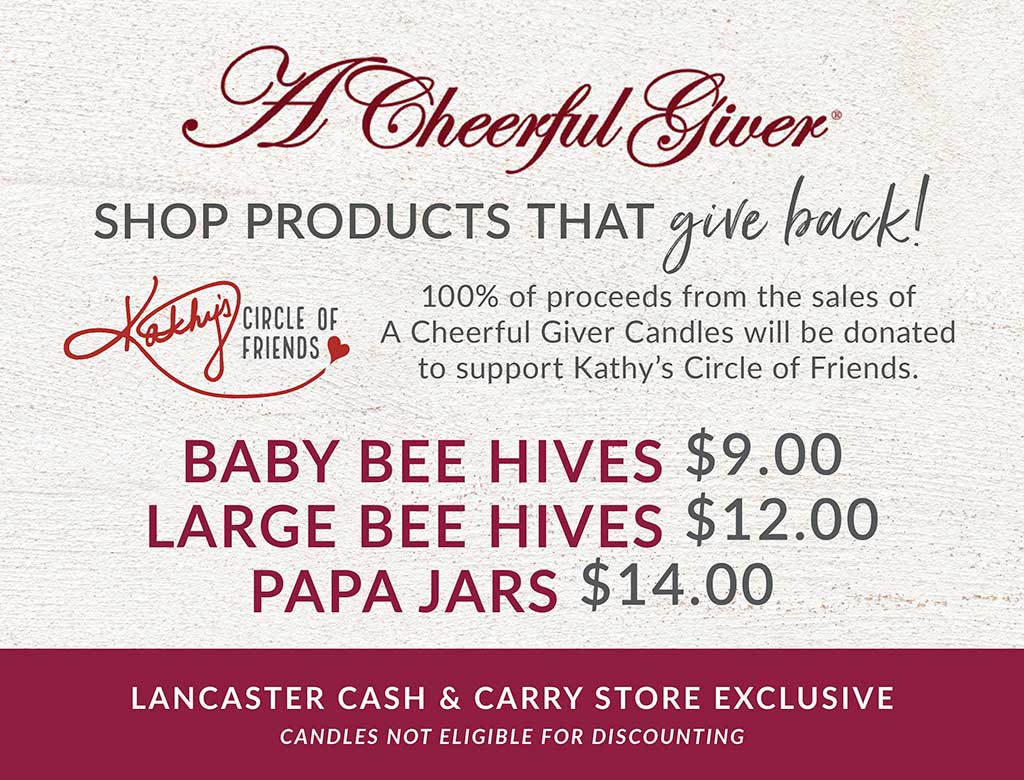 A Lancaster Cash & Carry Store Exclusive  |  A Cheerful Giver Candles  |  SHOP PRODUCTS THAT give back!  |  100% of proceeds from the sales of A Cheerful Giver Candles will be donated to support Kathy&rsquo;s Circle of Friends.  |  *A Cheerful Giver candles available in Lancaster Cash & Carry Warehouse only. Candles not eligible for discounting.